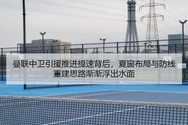 曼联中卫引援推进提速背后，夏窗布局与防线重建思路渐渐浮出水面